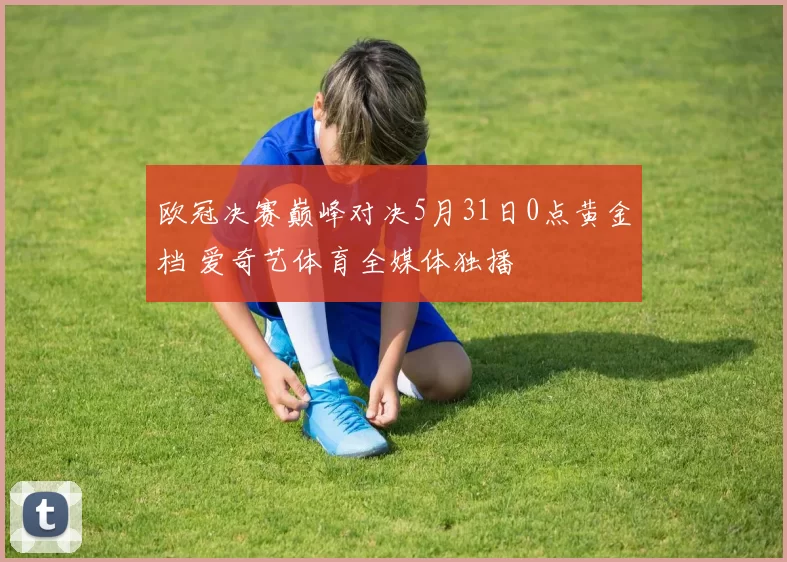欧冠决赛巅峰对决5月31日0点黄金档 爱奇艺体育全媒体独播
