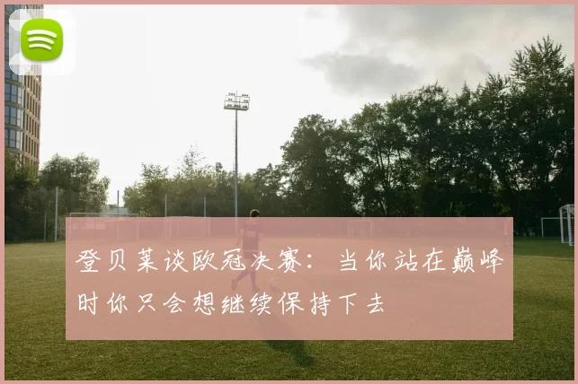 登贝莱谈欧冠决赛：当你站在巅峰时你只会想继续保持下去